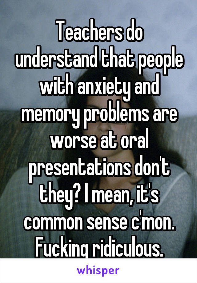 Teachers do understand that people with anxiety and memory problems are worse at oral presentations don't they? I mean, it's common sense c'mon. Fucking ridiculous.