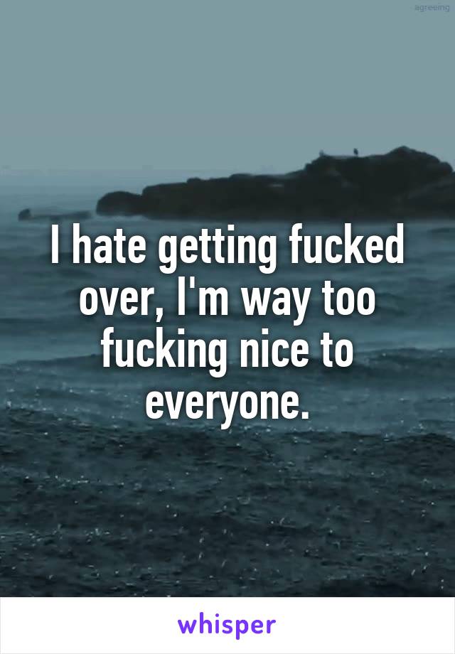 I hate getting fucked over, I'm way too fucking nice to everyone.