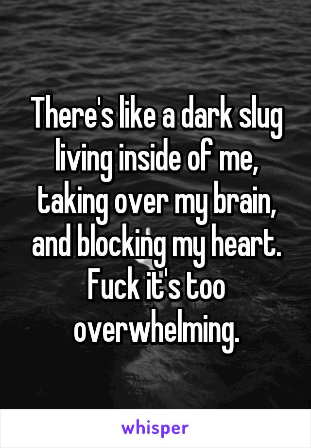 There's like a dark slug living inside of me, taking over my brain, and blocking my heart. Fuck it's too overwhelming.