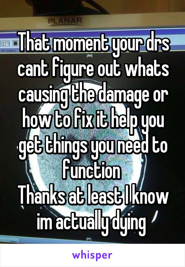 That moment your drs cant figure out whats causing the damage or how to fix it help you get things you need to function 
Thanks at least I know im actually dying 