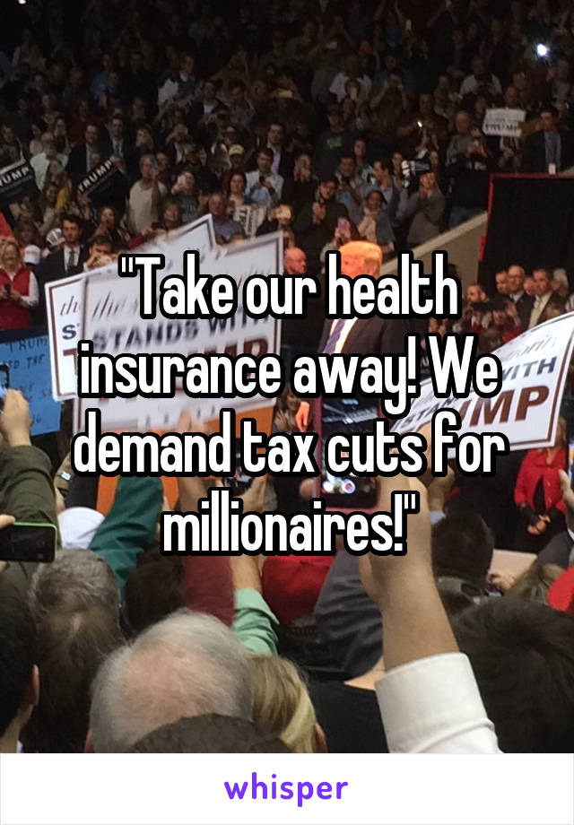 "Take our health insurance away! We demand tax cuts for millionaires!"