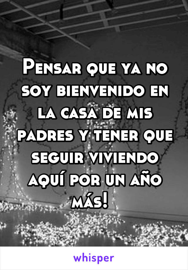 Pensar que ya no soy bienvenido en la casa de mis padres y tener que seguir viviendo aquí por un año más!  