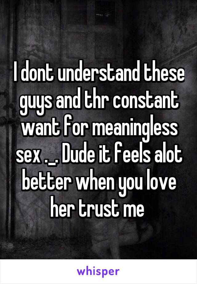 I dont understand these guys and thr constant want for meaningless sex ._. Dude it feels alot better when you love her trust me 