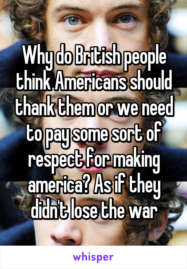 Why do British people think Americans should thank them or we need to pay some sort of respect for making america? As if they didn't lose the war