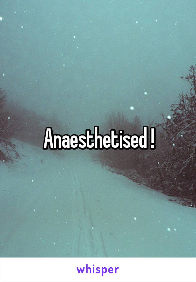 Anaesthetised !