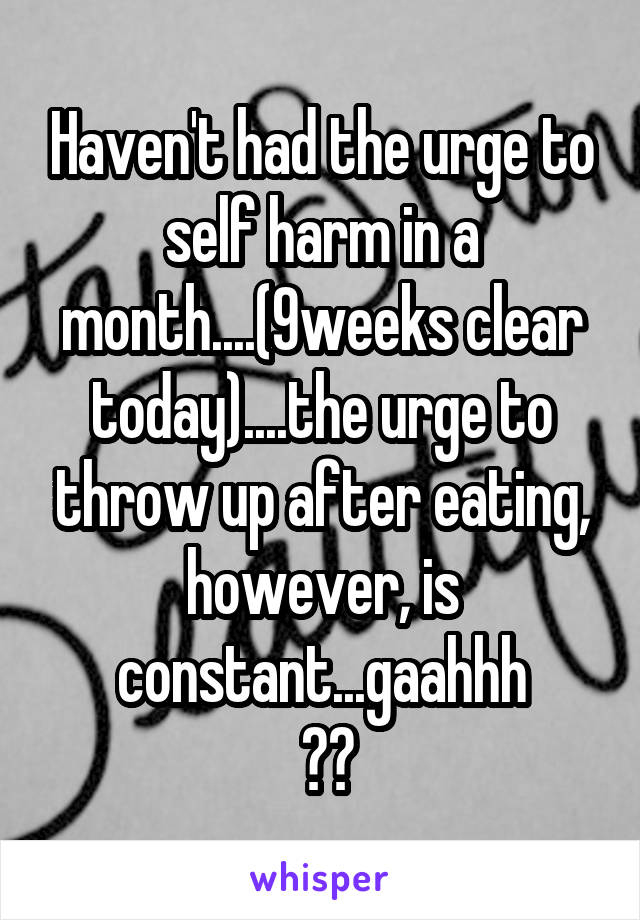 Haven't had the urge to self harm in a month....(9weeks clear today)....the urge to throw up after eating, however, is constant...gaahhh
 😭😭