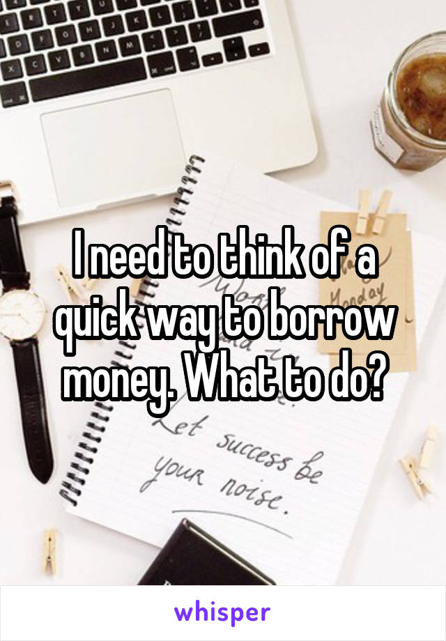 I need to think of a quick way to borrow money. What to do?