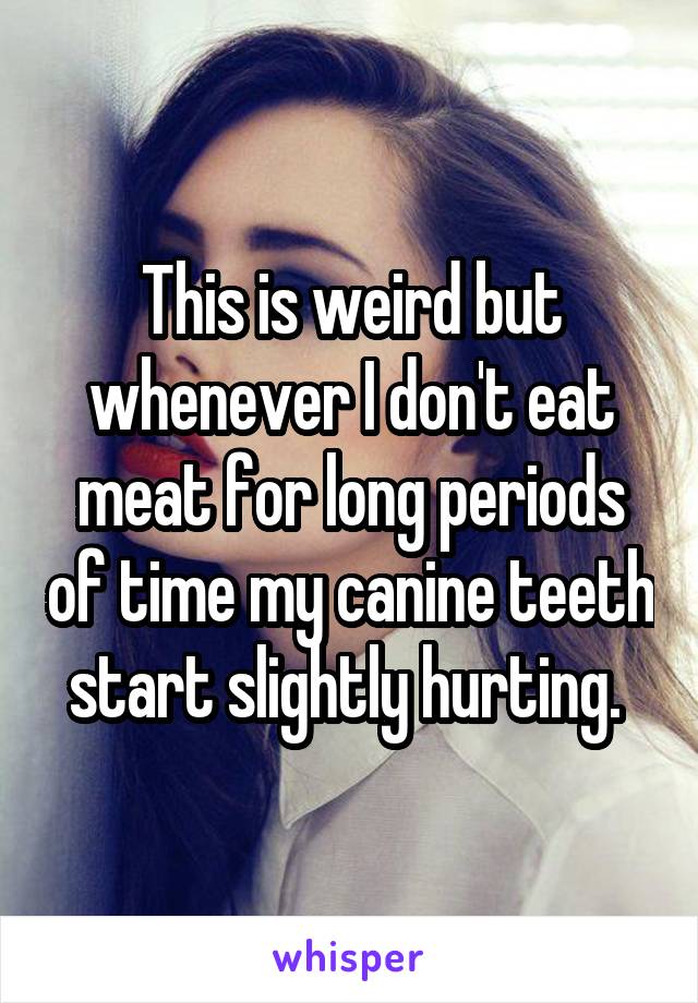 This is weird but whenever I don't eat meat for long periods of time my canine teeth start slightly hurting. 