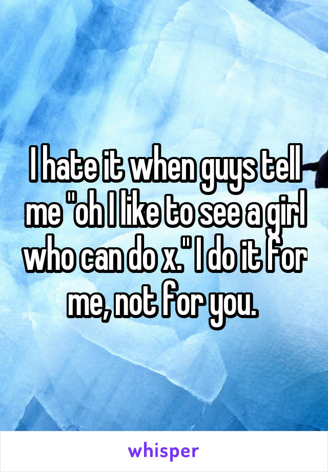 I hate it when guys tell me "oh I like to see a girl who can do x." I do it for me, not for you. 