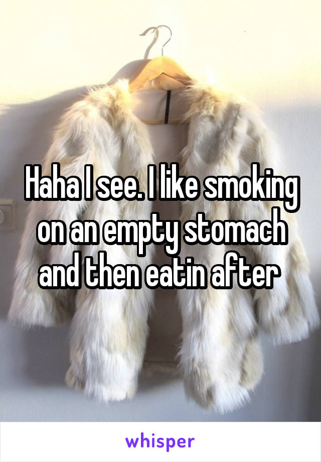 Haha I see. I like smoking on an empty stomach and then eatin after 