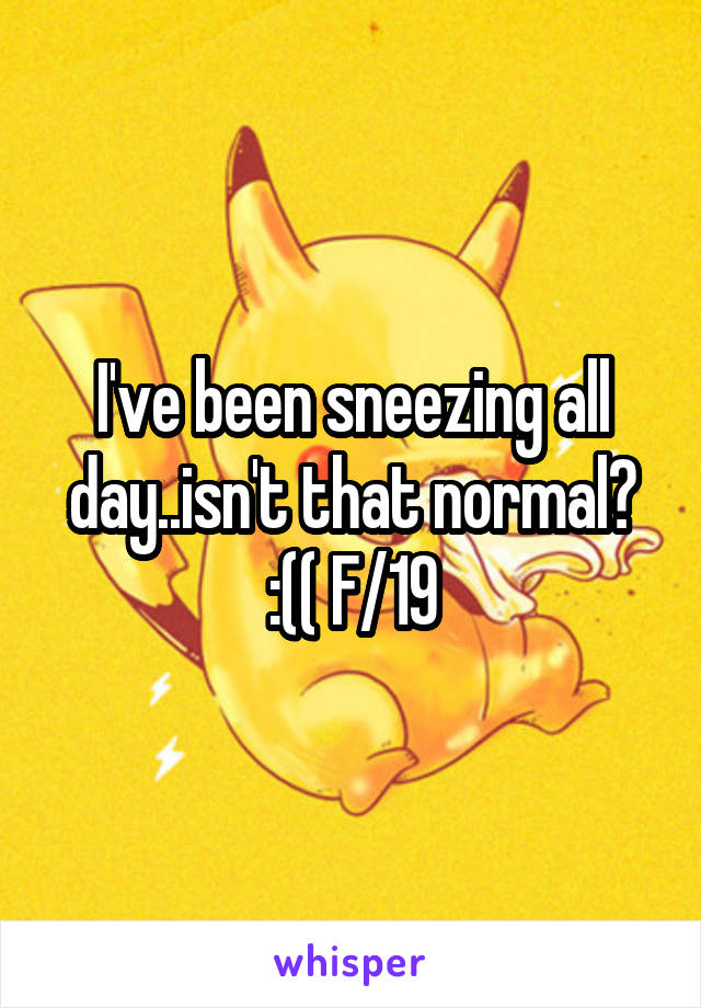 I've been sneezing all day..isn't that normal? :(( F/19