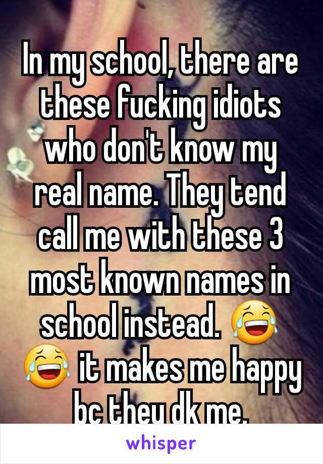 In my school, there are these fucking idiots who don't know my real name. They tend call me with these 3 most known names in school instead. 😂😂 it makes me happy bc they dk me.