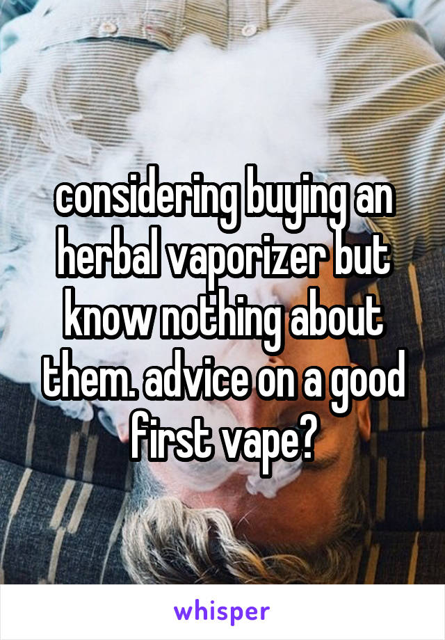 considering buying an herbal vaporizer but know nothing about them. advice on a good first vape?