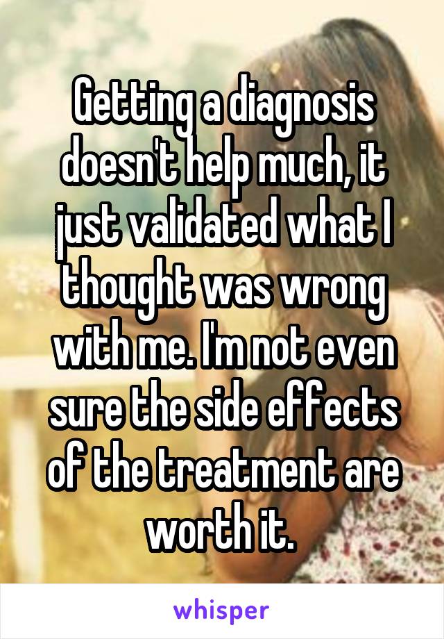 Getting a diagnosis doesn't help much, it just validated what I thought was wrong with me. I'm not even sure the side effects of the treatment are worth it. 