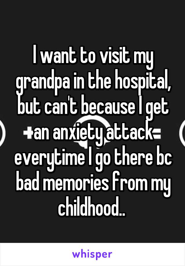 I want to visit my grandpa in the hospital, but can't because I get an anxiety attack everytime I go there bc bad memories from my childhood.. 