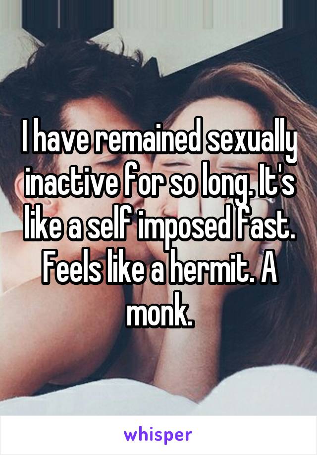 I have remained sexually inactive for so long. It's like a self imposed fast. Feels like a hermit. A monk.