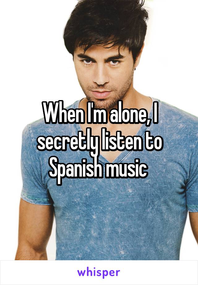 When I'm alone, I secretly listen to Spanish music 