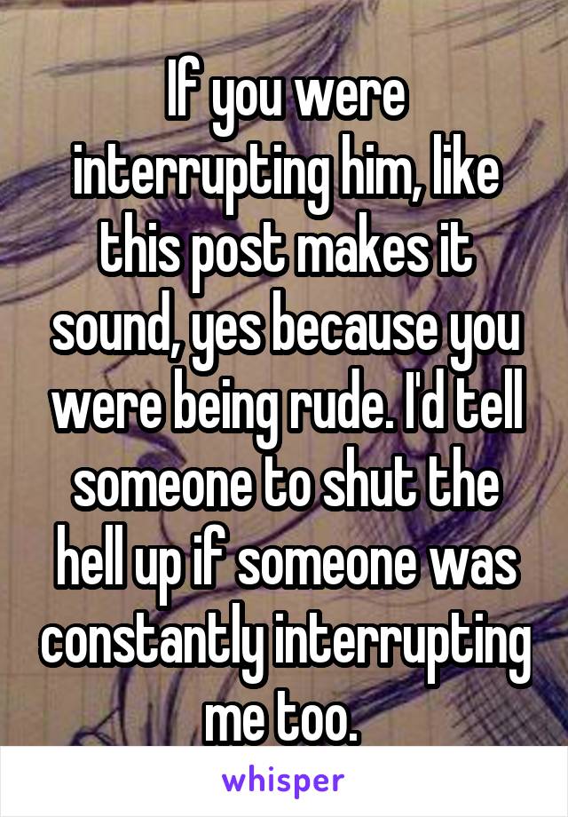 If you were interrupting him, like this post makes it sound, yes because you were being rude. I'd tell someone to shut the hell up if someone was constantly interrupting me too. 