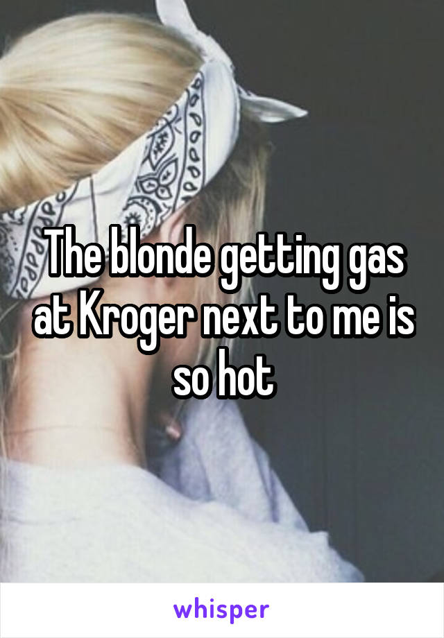 The blonde getting gas at Kroger next to me is so hot