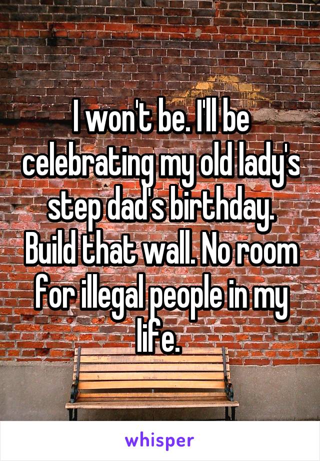 I won't be. I'll be celebrating my old lady's step dad's birthday. Build that wall. No room for illegal people in my life. 