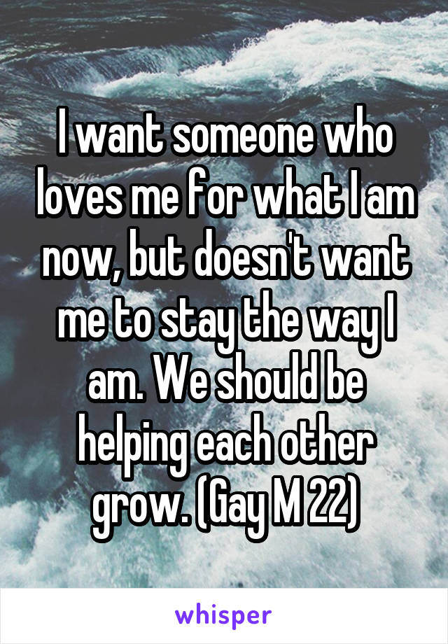 I want someone who loves me for what I am now, but doesn't want me to stay the way I am. We should be helping each other grow. (Gay M 22)