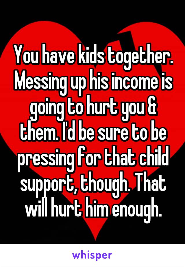 You have kids together. Messing up his income is going to hurt you & them. I'd be sure to be pressing for that child support, though. That will hurt him enough.