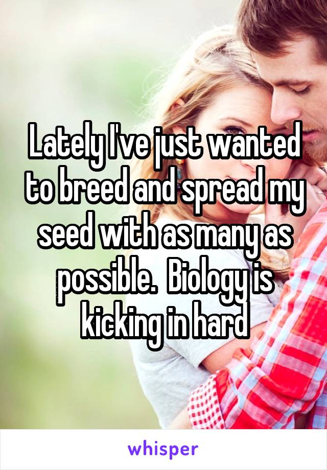 Lately I've just wanted to breed and spread my seed with as many as possible.  Biology is kicking in hard