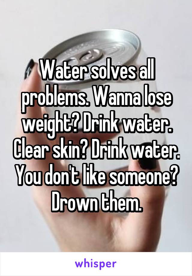 Water solves all problems. Wanna lose weight? Drink water. Clear skin? Drink water. You don't like someone? Drown them.