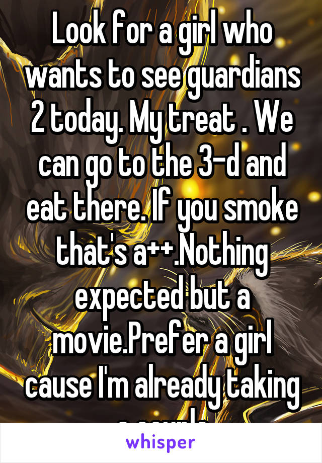 Look for a girl who wants to see guardians 2 today. My treat . We can go to the 3-d and eat there. If you smoke that's a++.Nothing expected but a movie.Prefer a girl cause I'm already taking a couple