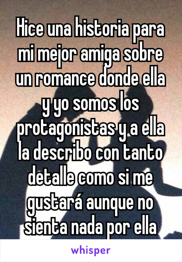 Hice una historia para mi mejor amiga sobre un romance donde ella y yo somos los protagonistas y a ella la describo con tanto detalle como si me gustará aunque no sienta nada por ella