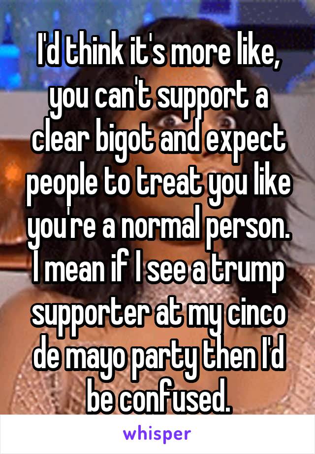 I'd think it's more like, you can't support a clear bigot and expect people to treat you like you're a normal person.
I mean if I see a trump supporter at my cinco de mayo party then I'd be confused.