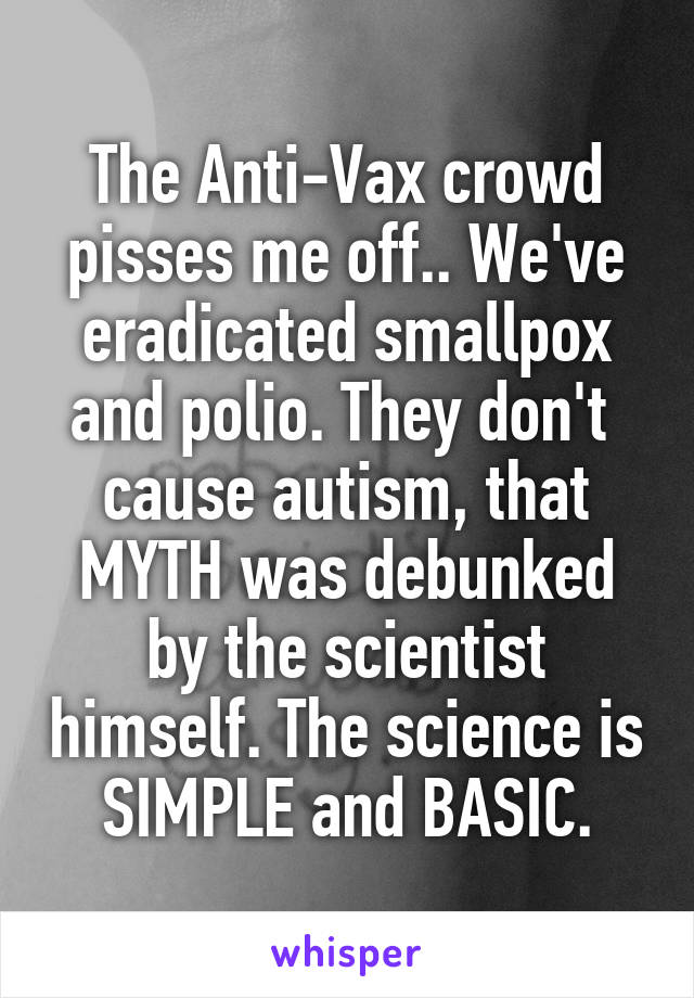 The Anti-Vax crowd pisses me off.. We've eradicated smallpox and polio. They don't  cause autism, that MYTH was debunked by the scientist himself. The science is SIMPLE and BASIC.