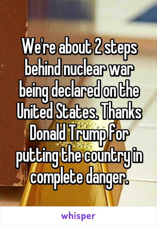 We're about 2 steps behind nuclear war being declared on the United States. Thanks Donald Trump for putting the country in complete danger.