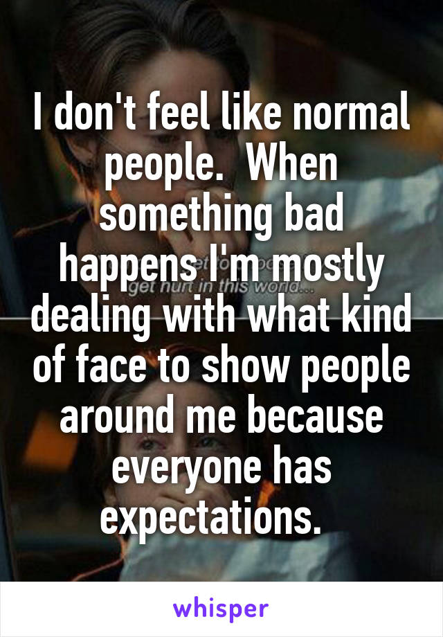 I don't feel like normal people.  When something bad happens I'm mostly dealing with what kind of face to show people around me because everyone has expectations.  