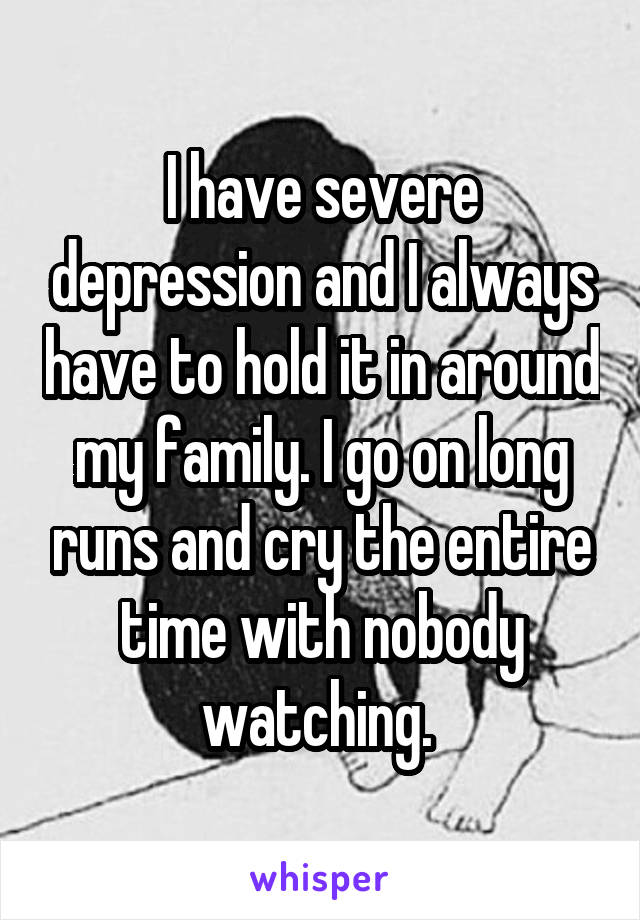 I have severe depression and I always have to hold it in around my family. I go on long runs and cry the entire time with nobody watching. 