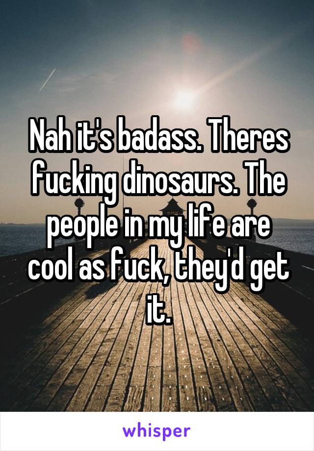 Nah it's badass. Theres fucking dinosaurs. The people in my life are cool as fuck, they'd get it.