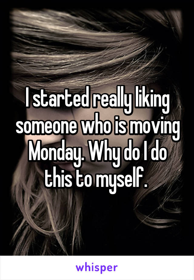 I started really liking someone who is moving Monday. Why do I do this to myself. 