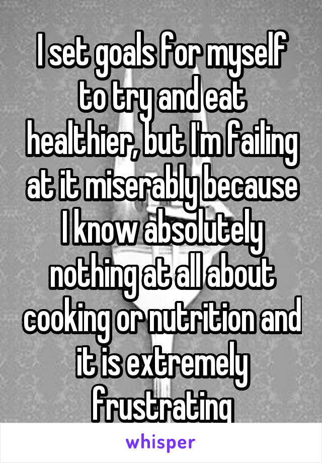 I set goals for myself to try and eat healthier, but I'm failing at it miserably because I know absolutely nothing at all about cooking or nutrition and it is extremely frustrating