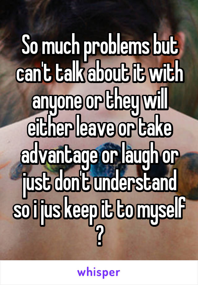 So much problems but can't talk about it with anyone or they will either leave or take advantage or laugh or just don't understand so i jus keep it to myself 😒