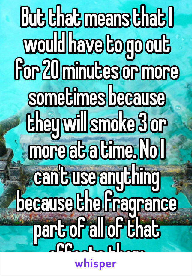 But that means that I would have to go out for 20 minutes or more sometimes because they will smoke 3 or more at a time. No I can't use anything because the fragrance part of all of that affects them