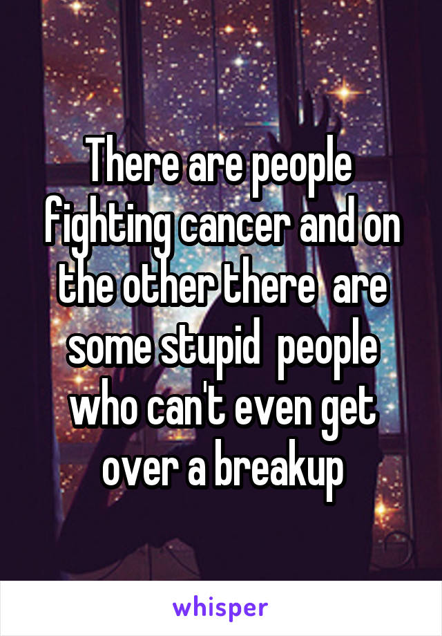 There are people  fighting cancer and on the other there  are some stupid  people who can't even get over a breakup