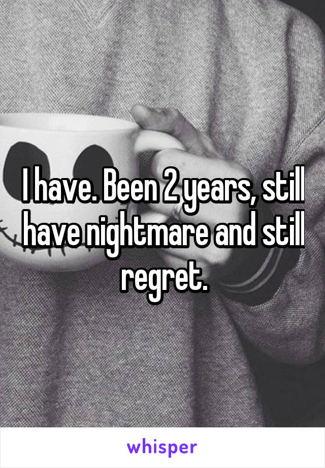 I have. Been 2 years, still have nightmare and still regret.