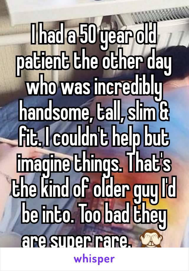 I had a 50 year old patient the other day who was incredibly handsome, tall, slim & fit. I couldn't help but imagine things. That's the kind of older guy I'd be into. Too bad they are super rare. 🙈