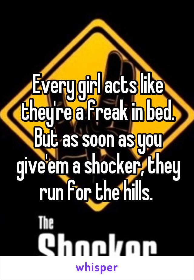 Every girl acts like they're a freak in bed. But as soon as you give'em a shocker, they run for the hills. 