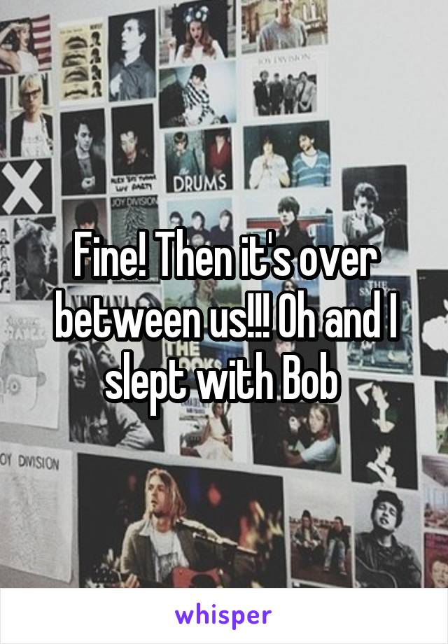 Fine! Then it's over between us!!! Oh and I slept with Bob 