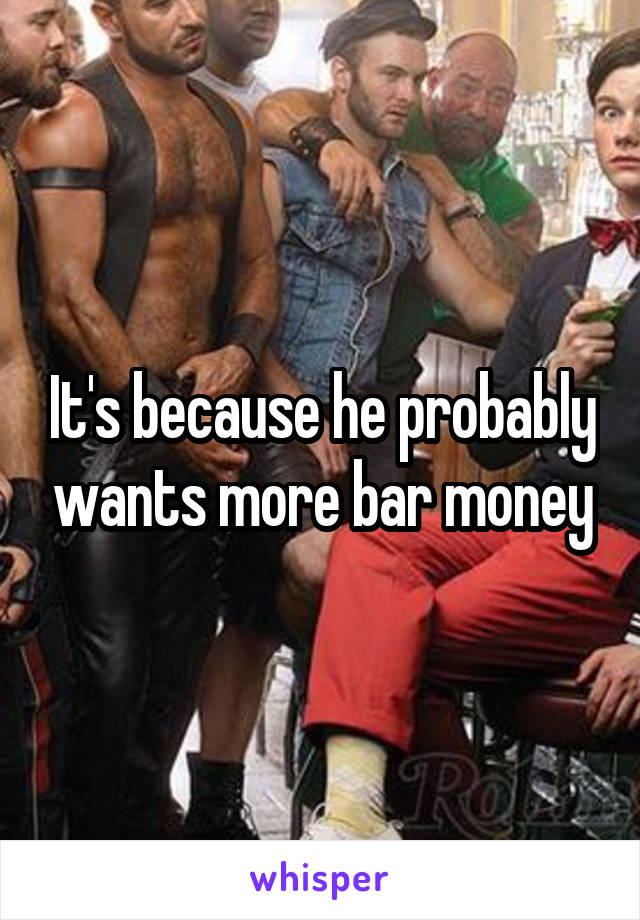 It's because he probably wants more bar money