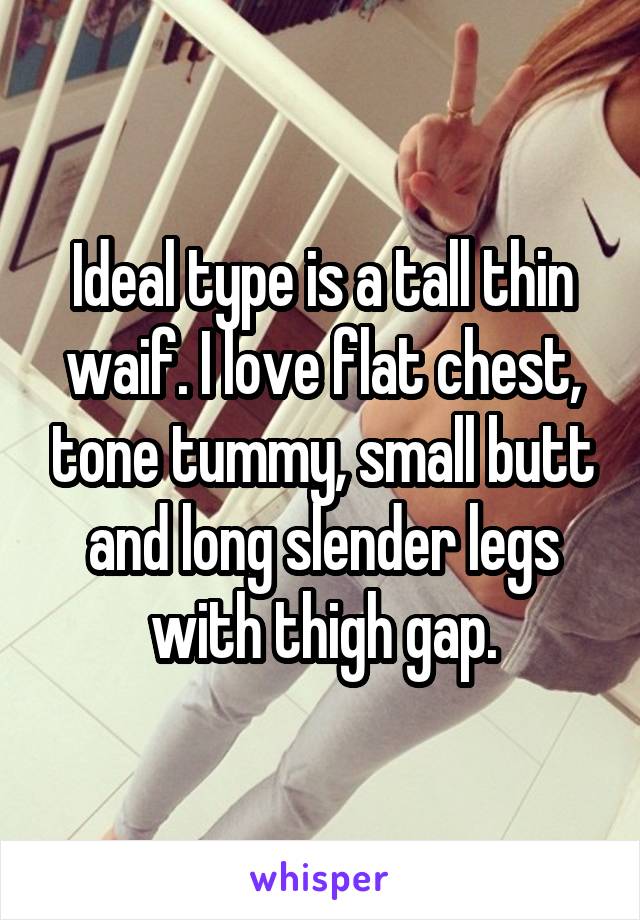 Ideal type is a tall thin waif. I love flat chest, tone tummy, small butt and long slender legs with thigh gap.