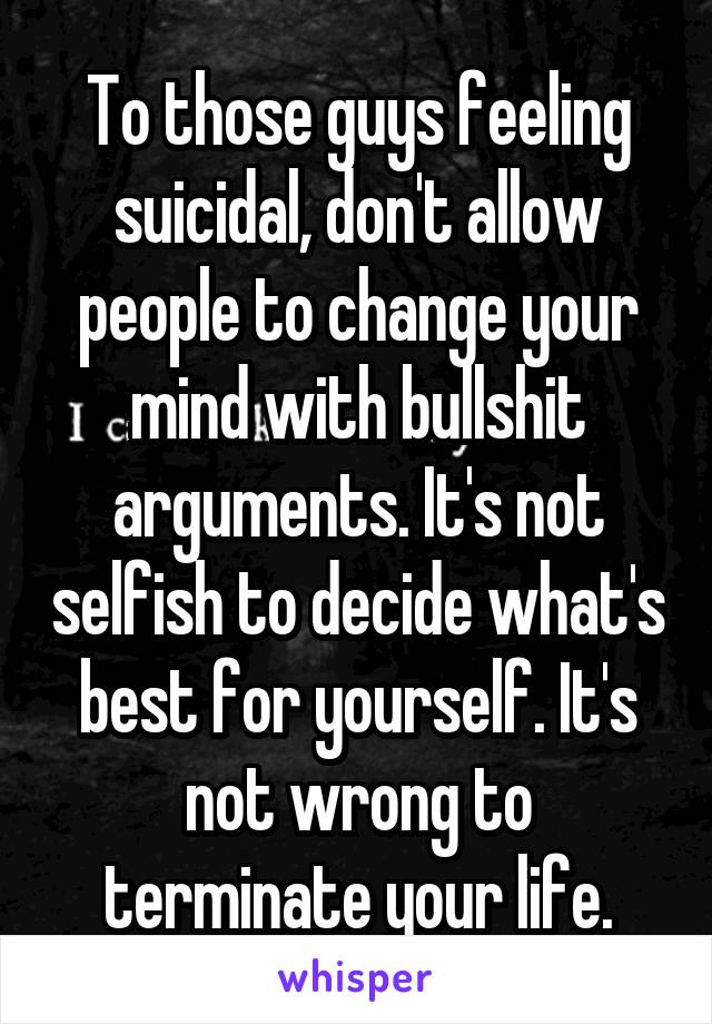 To those guys feeling suicidal, don't allow people to change your mind with bullshit arguments. It's not selfish to decide what's best for yourself. It's not wrong to terminate your life.