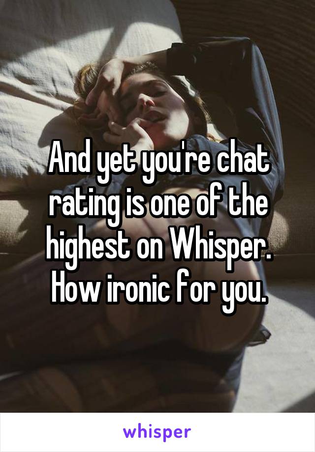 And yet you're chat rating is one of the highest on Whisper. How ironic for you.