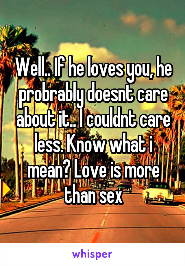 Well.. If he loves you, he probrably doesnt care about it.. I couldnt care less. Know what i mean? Love is more than sex